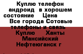 Куплю телефон андроид, в хорошем состояние  › Цена ­ 1 000 - Все города Сотовые телефоны и связь » Куплю   . Ханты-Мансийский,Нефтеюганск г.